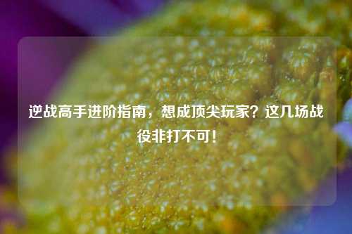 逆战高手进阶指南，想成顶尖玩家？这几场战役非打不可！