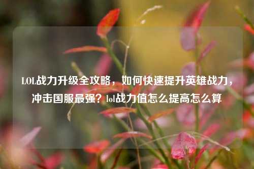 LOL战力升级全攻略,如何快速提升英雄战力,冲击国服最强?lol战力值怎么提高怎么算
