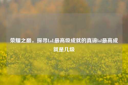 荣耀之巅，探寻LoL最高级成就的真谛lol最高成就是几级