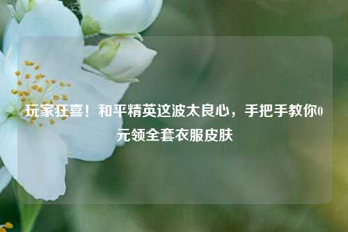玩家狂喜!和平精英这波太良心,手把手教你0元领全套衣服皮肤