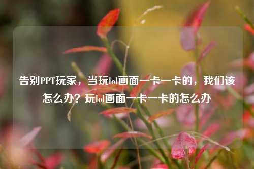 告别PPT玩家，当玩lol画面一卡一卡的，我们该怎么办？玩lol画面一卡一卡的怎么办