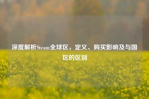 深度解析Steam全球区,定义、购买影响及与国区的区别