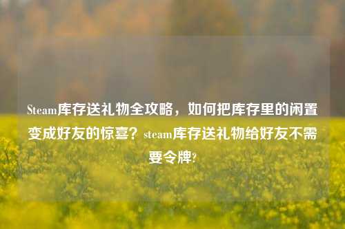 Steam库存送礼物全攻略,如何把库存里的闲置变成好友的惊喜?steam库存送礼物给好友不需要令牌?