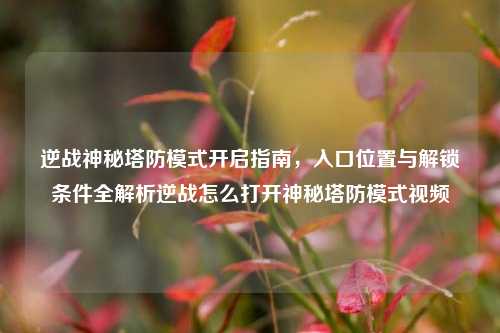 逆战神秘塔防模式开启指南，入口位置与解锁条件全解析逆战怎么打开神秘塔防模式视频
