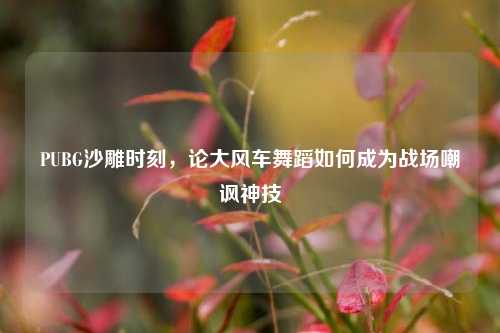 PUBG沙雕时刻，论大风车舞蹈如何成为战场嘲讽神技