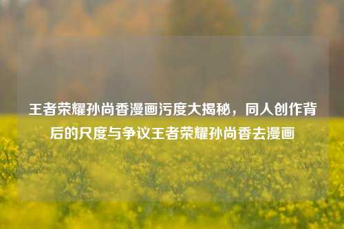 王者荣耀孙尚香漫画污度大揭秘,同人创作背后的尺度与争议王者荣耀孙尚香去漫画