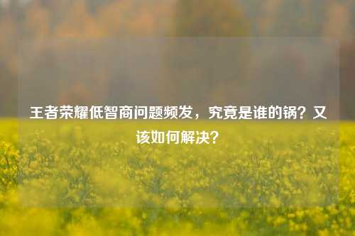 王者荣耀低智商问题频发,究竟是谁的锅?又该如何解决?