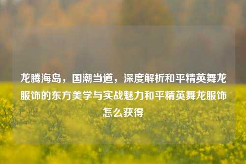 龙腾海岛,国潮当道,深度解析和平精英舞龙服饰的东方美学与实战魅力和平精英舞龙服饰怎么获得