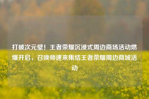 打破次元壁！王者荣耀沉浸式周边商场活动燃爆开启，召唤师速来集结王者荣耀周边商城活动
