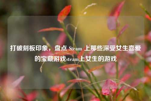 打破刻板印象，盘点 Steam 上那些深受女生喜爱的宝藏游戏steam上女生的游戏