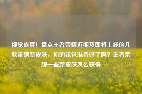 视觉盛宴！盘点王者荣耀近期及即将上线的几款重磅新皮肤，你的钱包准备好了吗？王者荣耀一些新皮肤怎么获得
