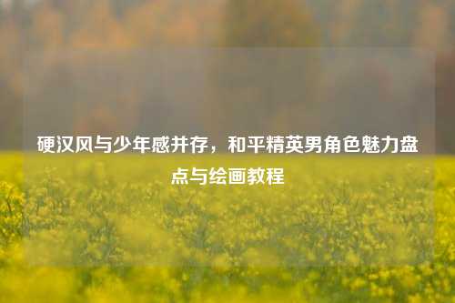 硬汉风与少年感并存，和平精英男角色魅力盘点与绘画教程