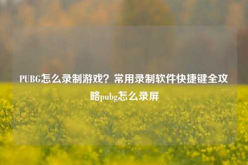 PUBG怎么录制游戏？常用录制软件快捷键全攻略pubg怎么录屏