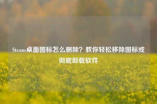 Steam桌面图标怎么删除？教你轻松移除图标或彻底卸载软件