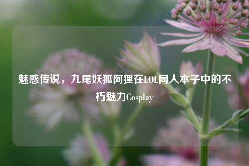 魅惑传说,九尾妖狐阿狸在LOL同人本子中的不朽魅力Cosplay