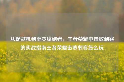 从提款机到噩梦终结者，王者荣耀中击败刺客的实战指南王者荣耀击败刺客怎么玩