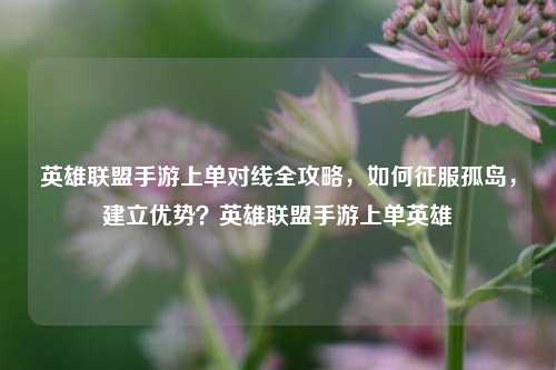 英雄联盟手游上单对线全攻略，如何征服孤岛，建立优势？英雄联盟手游上单英雄