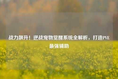 战力飙升！逆战宠物觉醒系统全解析，打造PVE最强辅助