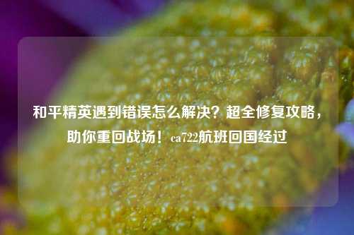 和平精英遇到错误怎么解决？超全修复攻略，助你重回战场！ca722航班回国经过