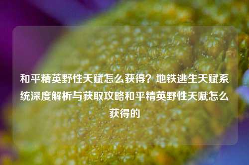 和平精英野性天赋怎么获得？地铁逃生天赋系统深度解析与获取攻略和平精英野性天赋怎么获得的