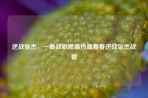 逆战张杰，一曲战歌燃爆热血青春逆战张杰战狼