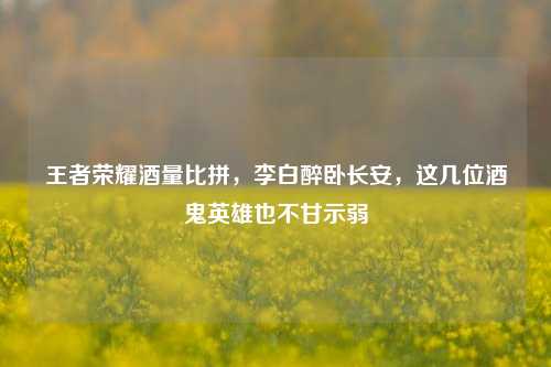 王者荣耀酒量比拼，李白醉卧长安，这几位酒鬼英雄也不甘示弱