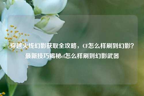 穿越火线幻影获取全攻略，CF怎么样刷到幻影？最新技巧揭秘cf怎么样刷到幻影武器
