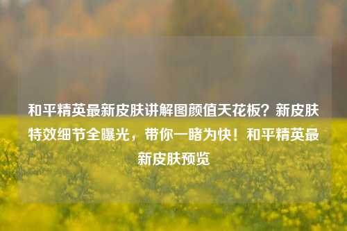 和平精英最新皮肤讲解图颜值天花板?新皮肤特效细节全曝光,带你一睹为快!和平精英最新皮肤预览