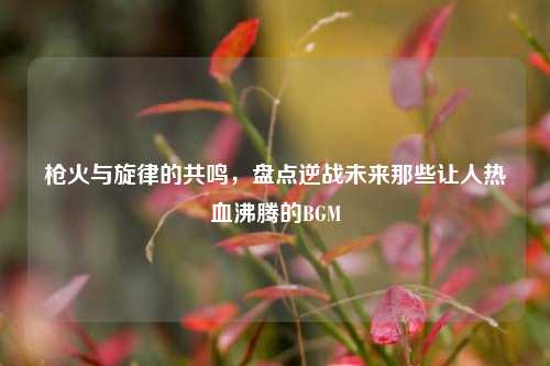 枪火与旋律的共鸣，盘点逆战未来那些让人热血沸腾的BGM