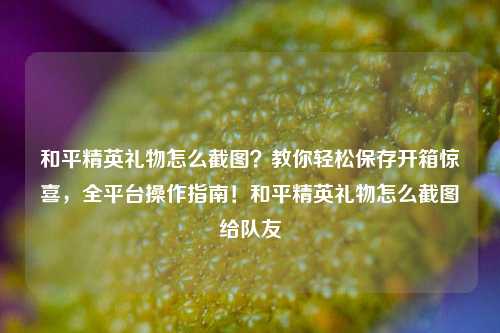 和平精英礼物怎么截图?教你轻松保存开箱惊喜,全平台操作指南!和平精英礼物怎么截图给队友