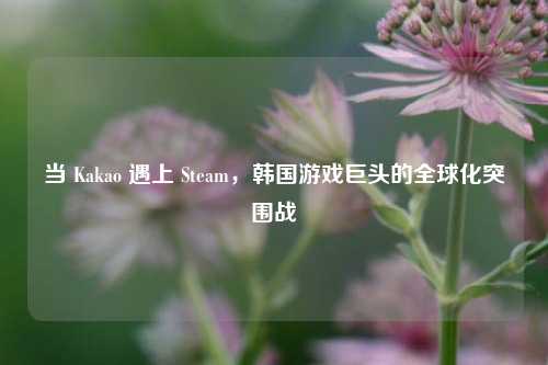 当 Kakao 遇上 Steam,韩国游戏巨头的全球化突围战