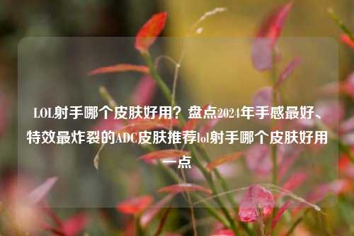 LOL射手哪个皮肤好用？盘点2024年手感最好、特效最炸裂的ADC皮肤推荐lol射手哪个皮肤好用一点