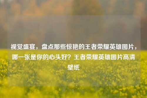 视觉盛宴，盘点那些惊艳的王者荣耀英雄图片，哪一张是你的心头好？王者荣耀英雄图片高清壁纸