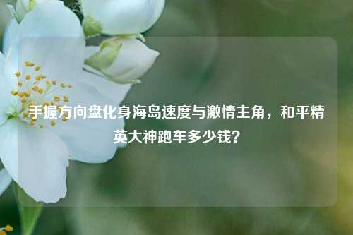 手握方向盘化身海岛速度与激情主角,和平精英大神跑车多少钱?