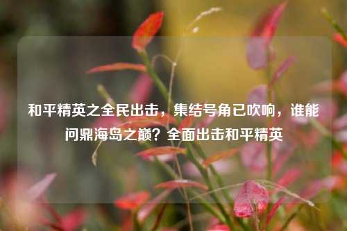 和平精英之全民出击，集结号角已吹响，谁能问鼎海岛之巅？全面出击和平精英