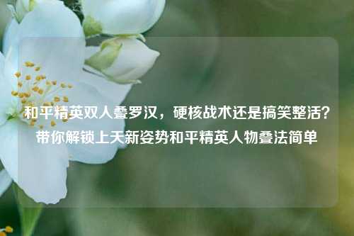 和平精英双人叠罗汉，硬核战术还是搞笑整活？带你解锁上天新姿势和平精英人物叠法简单
