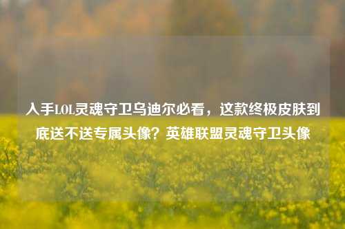 入手LOL灵魂守卫乌迪尔必看,这款终极皮肤到底送不送专属头像?英雄联盟灵魂守卫头像
