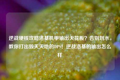 逆战硬核攻略洛基机甲输出天花板？告别划水，教你打出毁天灭地的DPS！逆战洛基的输出怎么样