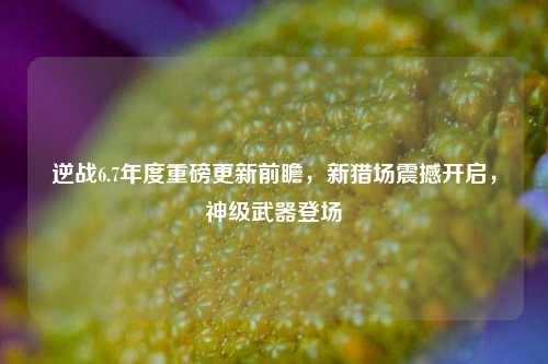 逆战6.7年度重磅更新前瞻,新猎场震撼开启,神级武器登场