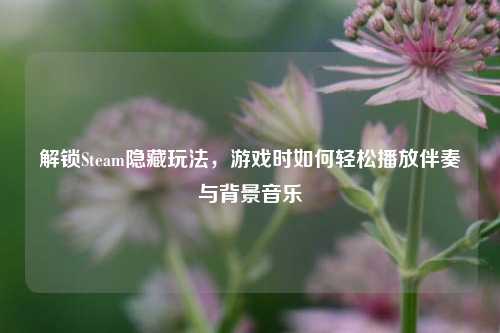 解锁Steam隐藏玩法，游戏时如何轻松播放伴奏与背景音乐