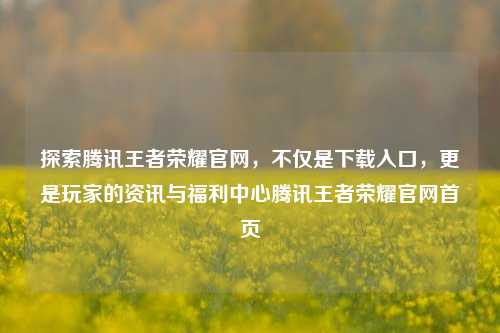 探索腾讯王者荣耀官网，不仅是下载入口，更是玩家的资讯与福利中心腾讯王者荣耀官网首页