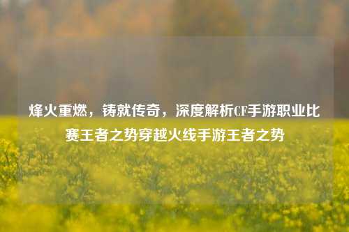 烽火重燃，铸就传奇，深度解析CF手游职业比赛王者之势穿越火线手游王者之势