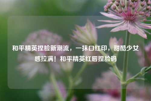 和平精英捏脸新潮流，一抹口红印，甜酷少女感拉满！和平精英红唇捏脸码