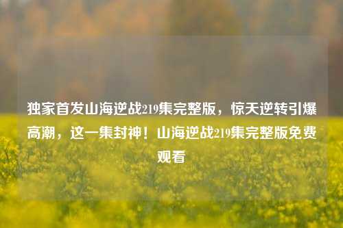独家首发山海逆战219集完整版，惊天逆转引爆高潮，这一集封神！山海逆战219集完整版免费观看