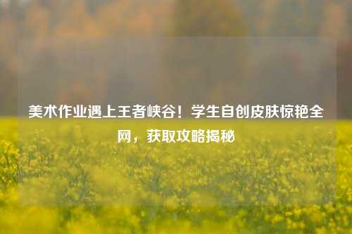 美术作业遇上王者峡谷！学生自创皮肤惊艳全网，获取攻略揭秘