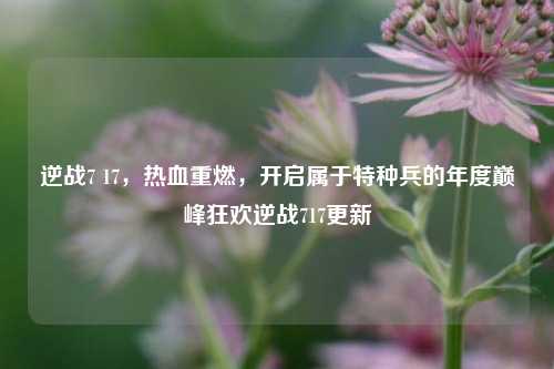 逆战7 17，热血重燃，开启属于特种兵的年度巅峰狂欢逆战717更新