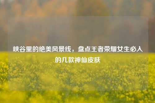峡谷里的绝美风景线，盘点王者荣耀女生必入的几款神仙皮肤