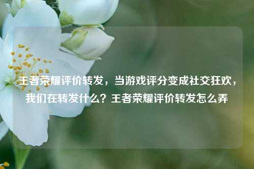 王者荣耀评价转发，当游戏评分变成社交狂欢，我们在转发什么？王者荣耀评价转发怎么弄