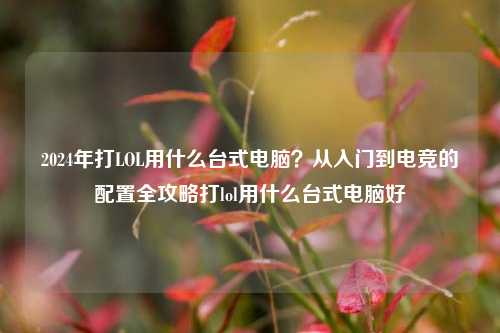 2024年打LOL用什么台式电脑？从入门到电竞的配置全攻略打lol用什么台式电脑好