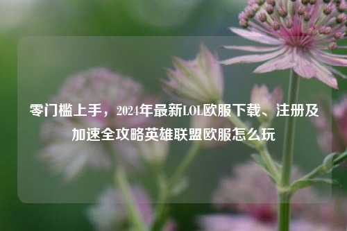 零门槛上手，2024年最新LOL欧服下载、注册及加速全攻略英雄联盟欧服怎么玩